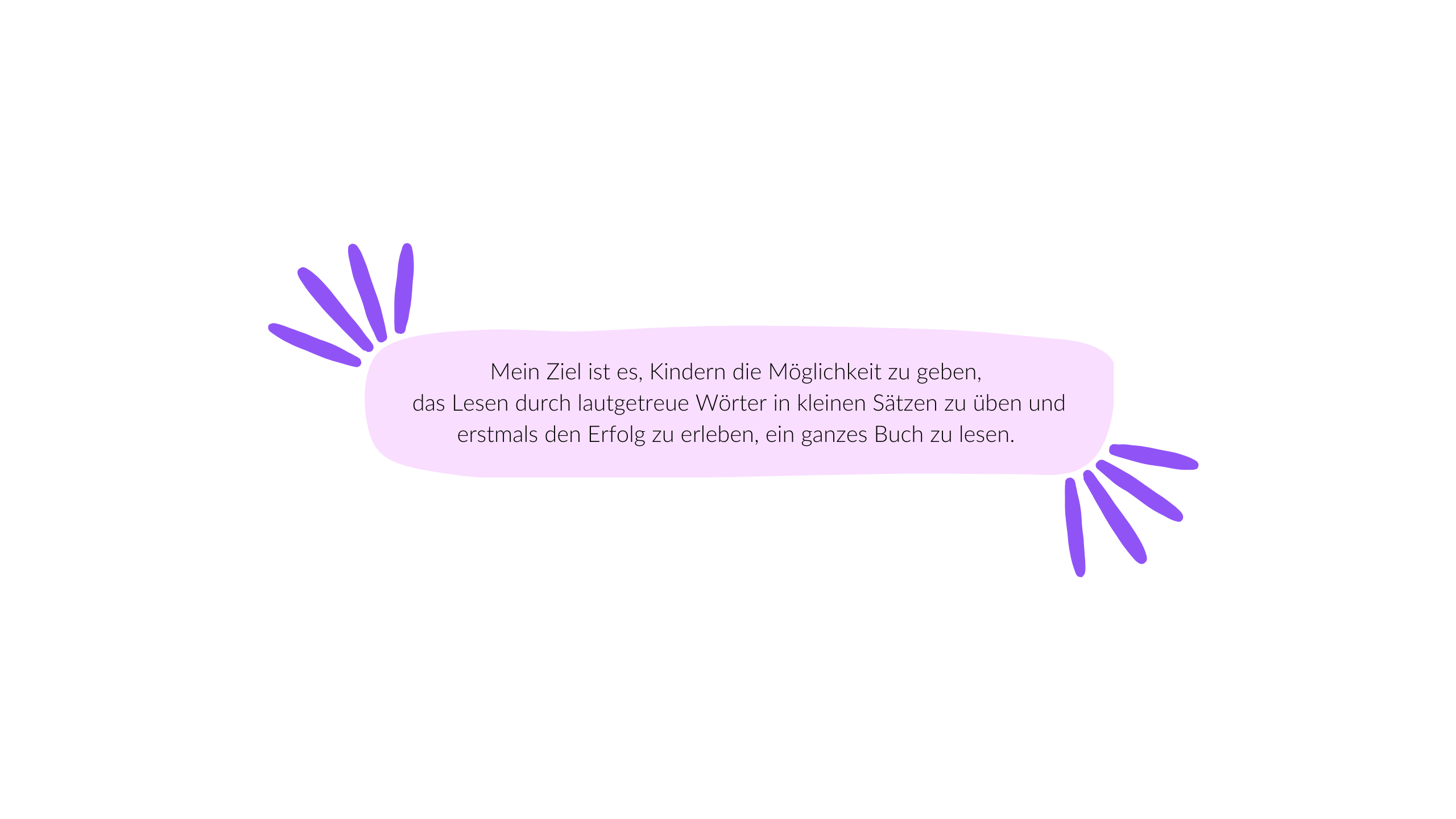 Mein Ziel ist es, Kindern die Möglichkeit zu geben,  das Lesen durch lautgetreue Wörter in kleinen Sätzen zu üben und erstmals den Erfolg zu erleben, ein ganzes Buch zu lesen. 